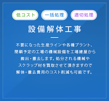 設備解体工事 不要になった生産ラインや各種プラント、閉鎖予定の工場の機械設備を工場建屋から搬出・撤去します。処分される機械やスクラップ材を買取させて頂きますので解体・撤去費用のコスト削減も可能です。