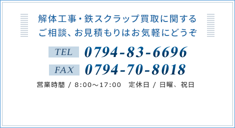 解体工事・鉄スクラップ買取に関するご相談、お見積もりはお気軽にどうぞ　TEL：0794-83-6696　FAX：0794-70-8018　営業時間 / 8:00～17:00　定休日 / 日曜、祝日