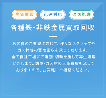 各種鉄・非鉄金属買取回収 お客様のご要望に応じて、様々なスクラップやガス材等の買取回収を承っております。全て自社工場にて選別･切断を施して再生処理いたします。鋳物･ガス材の大量買取も承っておりますので、お気軽にご相談ください。