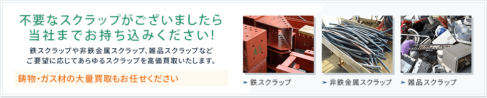 不要なスクラップがございましたら当社までお持ち込みください! 鉄スクラップや非鉄金属スクラップ、雑品スクラップなどご要望に応じてあらゆるスクラップを高価買取いたします。 鋳物・ガス材の大量買取も大量買取もお任せください